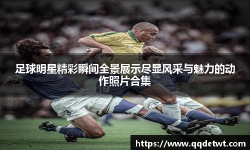 足球明星精彩瞬间全景展示尽显风采与魅力的动作照片合集